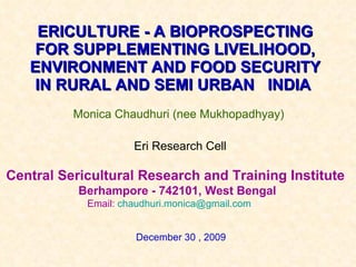 ERICULTURE - A BIOPROSPECTING FOR SUPPLEMENTING LIVELIHOOD, ENVIRONMENT AND FOOD SECURITY IN RURAL AND SEMI URBAN  INDIA   Monica Chaudhuri (nee Mukhopadhyay) Central Sericultural Research and Training Institute  Berhampore - 742101, West Bengal Email:  [email_address]   Eri Research Cell December 30 , 2009 