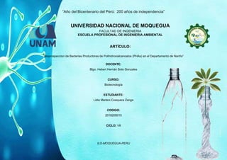 “Año del Bicentenario del Perú: 200 años de independencia”
ILO-MOQUEGUA-PERU
UNIVERSIDAD NACIONAL DE MOQUEGUA
FACULTAD DE INGENIERIA
ESCUELA PROFESIONAL DE INGENIERIA AMBIENTAL
ARTÍCULO:
“Bioprospeccion de Bacterias Productoras de Polihidroxialcanoatos (PHAs) en el Departamento de Nariño”
DOCENTE:
Blgo. Hebert Hernán Soto Gonzales
CURSO:
Biotecnología
ESTUDIANTE:
Lidia Marleni Coaquera Zanga
CODIGO:
2018205015
CICLO: VII
 