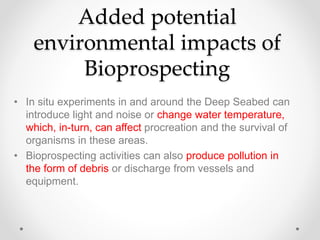 Added potential
environmental impacts of
Bioprospecting
• In situ experiments in and around the Deep Seabed can
introduce light and noise or change water temperature,
which, in-turn, can affect procreation and the survival of
organisms in these areas.
• Bioprospecting activities can also produce pollution in
the form of debris or discharge from vessels and
equipment.
 