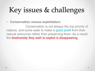 Key issues & challenges
• Conservation versus exploitation:
Conservation is not always the top priority of
nations, and some seek to make a quick profit from their
natural resources rather than preserving them. As a result,
the biodiversity they wish to exploit is disappearing.
 