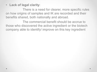 • Lack of legal clarity:
There is a need for clearer, more specific rules
on how origins of samples and IK are recorded and their
benefits shared, both nationally and abroad.
The commercial benefit should be accrue to
those who discovered the active ingredient or the biotech
company able to identify/ improve on this key ingredient
 