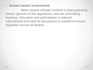 • Greater sector involvement:
Many sectors actively involved in bioprospecting
remain ignorant of the regulations, and are committing
biopiracy. Education and participation in relevant
international and national discussions is needed to ensure
regulation across all sectors.
 