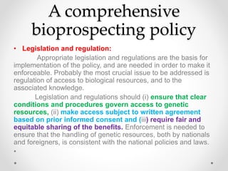 A comprehensive
bioprospecting policy
• Legislation and regulation:
Appropriate legislation and regulations are the basis for
implementation of the policy, and are needed in order to make it
enforceable. Probably the most crucial issue to be addressed is
regulation of access to biological resources, and to the
associated knowledge.
Legislation and regulations should (i) ensure that clear
conditions and procedures govern access to genetic
resources, (ii) make access subject to written agreement
based on prior informed consent and (iii) require fair and
equitable sharing of the benefits. Enforcement is needed to
ensure that the handling of genetic resources, both by nationals
and foreigners, is consistent with the national policies and laws.
•
 