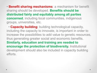 • Benefit sharing mechanisms: a mechanism for benefit
sharing should be developed. Benefits should be
distributed fairly and equitably among all parties
concerned, including local communities, indigenous
groups, universities, etc.
• Capacity building: building technological capacity,
including the capacity to innovate, is important in order to
increase the possibilities to add value to genetic resources,
thus generating greater social and economic benefits.
Similarly, education and training are needed to
encourage the protection of biodiversity. Institutional
development should also be included in capacity building
efforts.
 