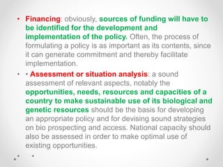 • Financing: obviously, sources of funding will have to
be identified for the development and
implementation of the policy. Often, the process of
formulating a policy is as important as its contents, since
it can generate commitment and thereby facilitate
implementation.
• • Assessment or situation analysis: a sound
assessment of relevant aspects, notably the
opportunities, needs, resources and capacities of a
country to make sustainable use of its biological and
genetic resources should be the basis for developing
an appropriate policy and for devising sound strategies
on bio prospecting and access. National capacity should
also be assessed in order to make optimal use of
existing opportunities.
• •
 