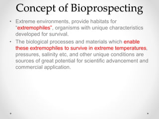 Concept of Bioprospecting
• Extreme environments, provide habitats for
“extremophiles”, organisms with unique characteristics
developed for survival.
• The biological processes and materials which enable
these extremophiles to survive in extreme temperatures,
pressures, salinity etc, and other unique conditions are
sources of great potential for scientific advancement and
commercial application.
 