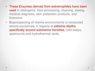 • These Enzymes derived from extremophiles have been
used in detergents, food processing, cleaning, dyeing,
medical diagnosis, skin protection products, and
forensics.
• Bioprospecting of marine environments is conducted
almost exclusively in regions at extreme depths
specifically around submarine trenches, cold seeps,
seamounts and hydrothermal vents.
 