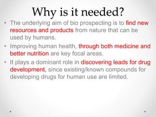 Why is it needed?
• The underlying aim of bio prospecting is to find new
resources and products from nature that can be
used by humans.
• Improving human health, through both medicine and
better nutrition are key focal areas.
• It plays a dominant role in discovering leads for drug
development, since existing/known compounds for
developing drugs for human use are limited.
 