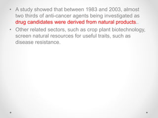 • A study showed that between 1983 and 2003, almost
two thirds of anti-cancer agents being investigated as
drug candidates were derived from natural products..
• Other related sectors, such as crop plant biotechnology,
screen natural resources for useful traits, such as
disease resistance.
 