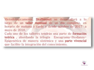 Metodológicamente, BioProyect se desarrollará a lo
largo de un taller mensual de un día completo, en
horario de mañana y tarde y desde octubre de 2017 a
mayo de 2018.
Cada uno de los talleres tendrán una parte de formación
teórica , abordando la trilogía Eneagrama-Biodanza-
Epigenética de manera sistémica y una parte vivencial
que facilite la integración del conocimiento.
 