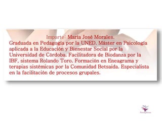 Imparte: María José Morales.
Graduada en Pedagogía por la UNED. Máster en Psicología
aplicada a la Educación y Bienestar Social por la
Universidad de Córdoba. Facilitadora de Biodanza por la
IBF, sistema Rolando Toro. Formación en Eneagrama y
terapias sistémicas por la Comunidad Betsaida. Especialista
en la facilitación de procesos grupales.
 