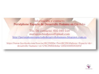 Información y contacto
Perséphone Espacio de Desarrollo Humano en Córdoba
Tfo. De contacto: 605 040 518
mariajosebiodanza@gmail.com
http://persephoneespaciodedesarrollohumano.blogspot.com.es
https://www.facebook.com/Asociaci%C3%B3n-Pers%C3%A9phone-Espacio-de-
desarrollo-humano-en-C%C3%B3rdoba-230216880363294/
 