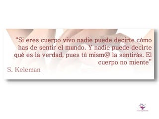 “Si eres cuerpo vivo nadie puede decirte cómo
has de sentir el mundo. Y nadie puede decirte
qué es la verdad, pues tú mism@ la sentirás. El
cuerpo no miente”
S. Keleman
 