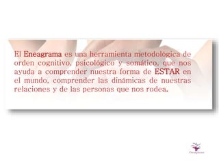 El Eneagrama es una herramienta metodológica de
orden cognitivo, psicológico y somático, que nos
ayuda a comprender nuestra forma de ESTAR en
el mundo, comprender las dinámicas de nuestras
relaciones y de las personas que nos rodea.
 
