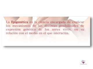 La Epigenética es la ciencia encargada de explicar
los mecanismos de las distintas posibilidades de
expresión genética de los seres vivos, en su
relación con el medio en el que interactúa.
 