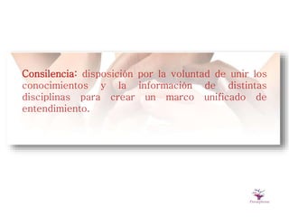 Consilencia: disposición por la voluntad de unir los
conocimientos y la información de distintas
disciplinas para crear un marco unificado de
entendimiento.
 
