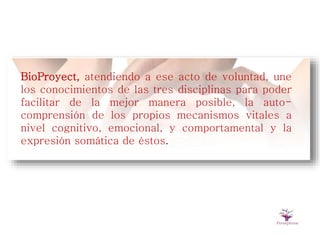 BioProyect, atendiendo a ese acto de voluntad, une
los conocimientos de las tres disciplinas para poder
facilitar de la mejor manera posible, la auto-
comprensión de los propios mecanismos vitales a
nivel cognitivo, emocional, y comportamental y la
expresión somática de éstos.
 