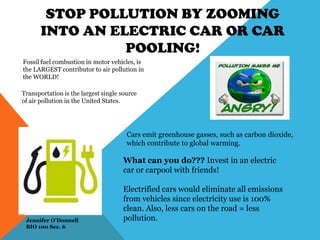 STOP POLLUTION BY ZOOMING
INTO AN ELECTRIC CAR OR CAR
POOLING!
Fossil fuel combustion in motor vehicles, is
the LARGEST contributor to air pollution in
the WORLD!
Transportation is the largest single source
of air pollution in the United States.
Cars emit greenhouse gasses, such as carbon dioxide,
which contribute to global warming.
What can you do??? Invest in an electric
car or carpool with friends!
Electrified cars would eliminate all emissions
from vehicles since electricity use is 100%
clean. Also, less cars on the road = less
pollution.Jennifer O’Donnell
BIO 100 Sec. 6
 