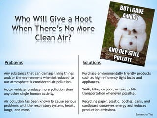 Air pollution has been known to cause serious
problems with the respiratory system, heart,
lungs, and more.
Problems Solutions
Any substance that can damage living things
and/or the environment when introduced to
our atmosphere is considered air pollution.
Motor vehicles produce more pollution than
any other single human activity.
Walk, bike, carpool, or take public
transportation whenever possible.
Recycling paper, plastic, bottles, cans, and
cardboard conserves energy and reduces
production emissions.
Purchase environmentally friendly products
such as high efficiency light bulbs and
appliances.
Samantha Tiso
 