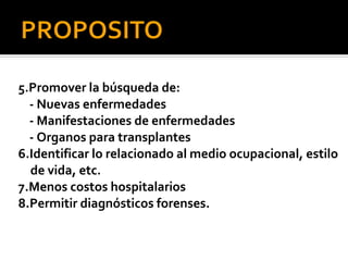 5.Promover la búsqueda de:
  - Nuevas enfermedades
  - Manifestaciones de enfermedades
  - Organos para transplantes
6.Identificar lo relacionado al medio ocupacional, estilo
  de vida, etc.
7.Menos costos hospitalarios
8.Permitir diagnósticos forenses.
 