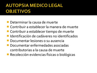  Determinar la causa de muerte
 Contribuir a establecer la manera de muerte
 Contribuir a establecer tiempo de muerte
 Identificaciòn de cadàveres no identificados
 Documentar lesiones o su ausencia
 Documentar enfermedades asociadas
  contributorias a la causa de muerte
 Recolecciòn evidencias fìsicas o biològicas
 