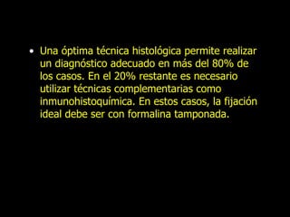 Una óptima técnica histológica permite realizar un diagnóstico adecuado en más del 80% de los casos. En el 20% restante es necesario utilizar técnicas complementarias como inmunohistoquímica. En estos casos, la fijación ideal debe ser con formalina tamponada. 