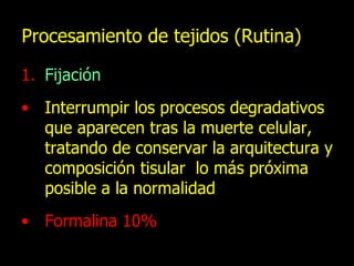 Procesamiento de tejidos (Rutina) Fijación Interrumpir los procesos degradativos que aparecen tras la muerte celular, tratando de conservar la arquitectura y composición tisular  lo más próxima posible a la normalidad Formalina 10% 