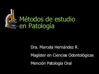 Métodos de estudio en Patología Dra. Marcela Hernández R. Magíster en Ciencias Odontológicas Mención Patología Oral 