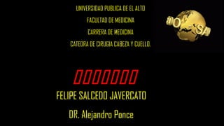 
UNIVERSIDAD PUBLICA DE EL ALTO
FACULTAD DE MEDICINA
CARRERA DE MEDICINA
CATEDRA DE CIRUGIA CABEZA Y CUELLO.
FELIPE SALCEDO JAVERCATO
DR. Alejandro Ponce
 