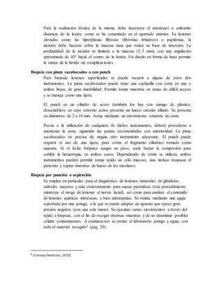 Para la realización técnica de la misma, debe inyectarse el anestésico a suficiente
distancia de la lesión, como se ha comentado en el apartado anterior. En lesiones
elevadas como las hiperplasias fibrosas (fibromas irritativos) o papilomas, la
incisión debe hacerse sobre la mucosa sana que rodea su base de inserción. La
profundidad de la incisión se limitará a la mucosa (2-3 mm), con una angulación
aproximada de 45º hacia el centro de la lesión. Un diseño en forma de huso permite
la sutura de la herida sin complicaciones.
Biopsia con pinza sacabocados o con punch
Para biopsiar lesiones superficiales se puede recurrir a alguno de estos dos
instrumentos. La pinza sacabocados puede tener una cucharilla con corte en una o
ambas hojas, de gran durabilidad. Permite tomar muestras en zonas de difícil acceso
y se maneja como una tijera.
El punch es un cilindro de acero (también los hay con mango de plástico,
desechables), en cuyo extremo activo presenta un hueco circular afilado. Se presenta
en diámetros de 2 a 10 mm. Actúa mediante un movimiento rotatorio de corte.
Previa a la utilización de cualquiera de dichos instrumentos, deberá procederse a
anestesiar la zona, siguiendo las pautas recomendadas con anterioridad. La pinza
sacabocados no precisa de ningún otro instrumento adyuvante. El punch puede
requerir el uso de una tijera, para cortar el fragmento cilíndrico tomado como
muestra. Si el lecho biópsico sangra un poco, suele bastar la compresión para
cohibir la hemorragia, en ambos casos. Dependiendo de cómo se utilicen, ambos
instrumentos pueden permitir tomar tejido no sólo mucoso, sino incluso traspasar el
periostio y captar muestras de hueso de los maxilares.
Biopsia por punción o aspiración
Se emplea en particular para el diagnóstico de lesiones tumorales de glándulas
salivales mayores y más concretamente para masas parotídeas (este procedimiento
minimiza el riesgo de lesionar el nervio facial), así como para analizar el contenido
de lesiones quísticas intraóseas, o bien adenopatías. Se realiza mediante una aguja
soportada por una jeringa, a la que se puede adaptar un aparato que ejerce gran
presión negativa (con una sola mano). Se ejecutan varios movimientos a través del
tejido a biopsiar, con el fin de recoger diversas muestras y de no diseminar posibles
células contaminantes. A continuación se envían al laboratorio jeringa y aguja, con
todo el material recogido6 (pág. 20).
6 (Consejo Dentistas, 2010)
 