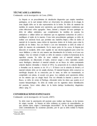 TÉCNICADE LA BIOPSIA
Continuando con la investigación de Cosio, (2006):
La biopsia es un procedimiento de elucidación diagnostica que emplea maniobras
quirúrgicas, en la cual siempre deben ser observados los principios de la cirugía, la
zona elegida debe ser la más representativa de la lesión. Se debe de mantener las
medidas de asepsia durante acto operatorio, que permitan mantener condiciones que
eviten infecciones sobre agregadas. Antes, durante y después del acto quirúrgico se
debe de utilizar antiséptico, que complementen las medidas de asepsia; los
antisépticos a utilizar deben ser soluciones que no pigmenten (soluciones de yodo) o
modifiquen el tejido de la muestra. Como todo procedimiento quirúrgico se debe de
realizar con anestesia local, que permitan una maniobra limpia y libre de daños al
material de la muestra, nunca deben de inyectarse dentro de la lesión, para evitar la
pérdida de los límites. Sea con bisturí o con otro instrumento se debe de retirar el
tejido de muestra sin contaminarlo. En la mayor parte de los casos, la biopsia por
disección al escalpelo, debe estar seguida de una electrocoagulación para cerrar los
vasos linfáticos y evitar de esta manera una diseminación de la lesión, en el caso sea
maligno. Una vez retirado el tejido se debe de suturara o realizar la hemostasia de la
superficie cruenta. Se debe de tener cuidado con el material retirado, no
comprimiendo, no dilacerando el tejido, remover sangre y otros materiales usando
suero fisiológico; introducir el material retirado en un frasco de vidrio conteniendo
solución fijadora (formalina o formol al 10%). La proporción de la solución fijadora
o formalina con la muestra es de 10 a 1. El frasco con la solución de formol y el
material retirado debe ser de amplia abertura. El material biopsico debe conservar su
morfología después de su extracción; por lo tanto, no debe ser traumatizado, ni
comprimido con pinzas, ni secado con gasas. Los cuidados post operatorios deben
ser los mismos que en cirugía bucal. Una vez obtenida la muestra y puesto en el
frasco, se debe de enviar al Patólogo, ofreciendo todos los datos que ayuden en el
examen histopatológico. Se debe de rotular con los siguientes datos: Identificación
del paciente, breve relato clínico de la lesión (incluye localización), diagnóstico
clínico (pág. 3)7.
CONSIDERACIONES ESPECIALES
Continuando con la investigación de Ceccotti, (2007):
Se debe tener la autorización del paciente para realizar una biopsia, en las lesiones
de origen vascular la biopsia no debe realizarse en centros no especializados, ya
que pueden darse origen a hemorragias incoercibles8. En las lesiones pigmentadas
están contraindicadas las escisiones parciales, por lo que se debe realizar la biopsia
7 (Cosio,2006)
8 (Ceccotti, 2007)
 