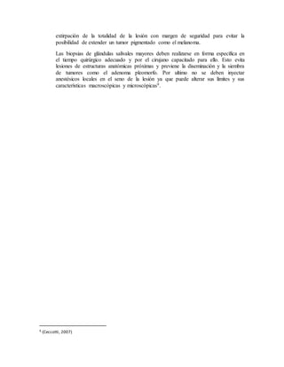 extirpación de la totalidad de la lesión con margen de seguridad para evitar la
posibilidad de extender un tumor pigmentado como el melanoma.
Las biopsias de glándulas salivales mayores deben realizarse en forma específica en
el tiempo quirúrgico adecuado y por el cirujano capacitado para ello. Esto evita
lesiones de estructuras anatómicas próximas y previene la diseminación y la siembra
de tumores como el adenoma pleomorfo. Por ultimo no se deben inyectar
anestésicos locales en el seno de la lesión ya que puede alterar sus límites y sus
características macroscópicas y microscópicas9.
9 (Ceccotti, 2007)
 