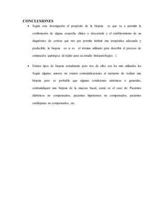 CONCLUSIONES
 Según esta investigación el propósito de la biopsia es que va a permitir la
confirmación de alguna sospecha clínica o descartarla y el establecimiento de un
diagnóstico de certeza que nos per permita instituir una terapéutica adecuada y
predecible, la biopsia en si es el término utilizado para describir el proceso de
extirpación quirúrgica de tejido para su estudio histopatológico. }
 Existen tipos de biopsia actualmente pero tres de ellos son los más utilizados los
Según algunos autores no existen contraindicaciones al momento de realizar una
biopsia pero es probable que algunas condiciones sistémicas o generales,
contraindiquen una biopsia de la mucosa bucal, como es el caso de: Pacientes
diabéticos no compensados, pacientes hipertensos no compensados, pacientes
cardiópatas no compensados, etc.
 