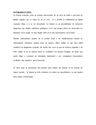 INTRODUCCIÓN
La biopsia conocido como un examen microscópico de un trozo de tejido o una parte de
líquido orgánico que se extrae de un ser vivo, va a permitir la confirmación de alguna
sospecha clínica o a su vez descartarla. La biopsia es un procedimiento de aclaración
diagnostica que emplea maniobras quirúrgicas, en la cual siempre deben ser observados los
principios de la cirugía, la zona elegida debe ser la más representativa de la lesión.
Muchas enfermedades propias de la cavidad bucal o las manifestaciones bucales de
enfermedades sistémicas, pueden tener un aspecto clínico similar, lo que hace difícil
establecer un diagnóstico acertado. De hecho, hay veces en que las lesiones pequeñas y de
color similar al de la mucosa bucal se confunden con lesiones benignas, un hecho que
puede llegar a ocasionar un tratamiento inadecuado y por consiguiente desencadenar
resultados muy negativos para el paciente.
Se debe tener la autorización del paciente para realizar una biopsia, en las lesiones de
origen vascular, la biopsia no debe realizarse en centros no especializados, ya que pueden
darse origen a hemorragias.
 