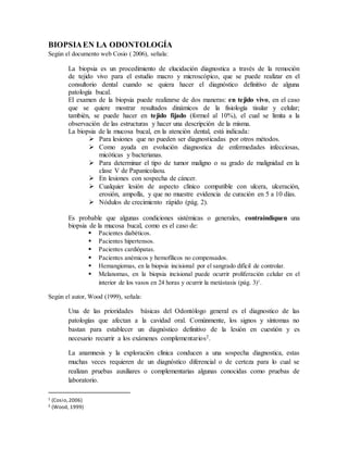 BIOPSIAEN LA ODONTOLOGÍA
Según el documento web Cosio ( 2006), señala:
La biopsia es un procedimiento de elucidación diagnostica a través de la remoción
de tejido vivo para el estudio macro y microscópico, que se puede realizar en el
consultorio dental cuando se quiera hacer el diagnóstico definitivo de alguna
patología bucal.
El examen de la biopsia puede realizarse de dos maneras: en tejido vivo, en el caso
que se quiere mostrar resultados dinámicos de la fisiología tisular y celular;
también, se puede hacer en tejido fijado (formol al 10%), el cual se limita a la
observación de las estructuras y hacer una descripción de la misma.
La biopsia de la mucosa bucal, en la atención dental, está indicada:
 Para lesiones que no pueden ser diagnosticadas por otros métodos.
 Como ayuda en evolución diagnostica de enfermedades infecciosas,
micóticas y bacterianas.
 Para determinar el tipo de tumor maligno o su grado de malignidad en la
clase V de Papanicolaou.
 En lesiones con sospecha de cáncer.
 Cualquier lesión de aspecto clínico compatible con ulcera, ulceración,
erosión, ampolla, y que no muestre evidencia de curación en 5 a 10 días.
 Nódulos de crecimiento rápido (pág. 2).
Es probable que algunas condiciones sistémicas o generales, contraindiquen una
biopsia de la mucosa bucal, como es el caso de:
 Pacientes diabéticos.
 Pacientes hipertensos.
 Pacientes cardiópatas.
 Pacientes anémicos y hemofílicos no compensados.
 Hemangiomas, en la biopsia incisional por el sangrado difícil de controlar.
 Melanomas, en la biopsia incisional puede ocurrir proliferación celular en el
interior de los vasos en 24 horas y ocurrir la metástasis (pág. 3)1
.
Según el autor, Wood (1999), señala:
Una de las prioridades básicas del Odontólogo general es el diagnostico de las
patologías que afectan a la cavidad oral. Comúnmente, los signos y síntomas no
bastan para establecer un diagnóstico definitivo de la lesión en cuestión y es
necesario recurrir a los exámenes complementarios2.
La anamnesis y la exploración clínica conducen a una sospecha diagnostica, estas
muchas veces requieren de un diagnóstico diferencial o de certeza para lo cual se
realizan pruebas auxiliares o complementarias algunas conocidas como pruebas de
laboratorio.
1 (Cosio,2006)
2 (Wood, 1999)
 