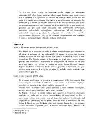 Se dice que ciertas pruebas de laboratorio pueden proporcionar información
diagnostica útil sobre algunos trastornos clínicos cuya identidad sigue siendo oscura
tras la anamnesis y la exploración del paciente, sin embargo dichas pruebas solo son
útiles si el medico conoce cuales debe indicar y como interpretar los resultados. La
fabricación y el análisis de modelos articulados de las arcadas dentarias y las fichas
correspondientes que son parte integrante de la exploración de un gran número de
pacientes ya que aquí suelen visualizarse bien enfermedades metabólicas,
neoplasias, enfermedades odontogénicas, malformaciones ad del desarrollo y
enfermedades adquiridas que afectan la configuración de la cavidad oral en modelos
adecuadamente preparados , uno de los exámenes complementarios más conocidos
y usado es el histopatológico obtenido mediante una biopsia
BIOPSIA
Según el documento web de Radiologyinfo (2015), señala:
Una biopsia es la extracción de tejido de alguna parte del cuerpo para examinar en
el mismo la presencia de una enfermedad. En algunas se extirpa una pequeña
muestra de tejido con una aguja mientras que en otras se extrae un nódulo o bulto
sospechoso. Una biopsia consiste en la remoción de tejido para examinar si está
presente una enfermedad. Las muestras de tejido pueden ser tomadas de cualquier
parte del cuerpo. Las biopsias se realizan de varias formas diferentes. Algunas
biopsias involucran la remoción de una cantidad pequeña de tejido con una aguja
mientras otras involucran la remoción quirúrgica de un bulto entero, o nódulo , que
es sospechoso (pág. 1)3.
Según el autor (Ceccotti, 2007), señala:
En el pasado se dice que la biopsia se la consideraba un medio para asegurar algún
cancro, hoy en la actualidad la utilización de este término es mucho más amplia ya
que abarca la mayoría de las lesiones del área estomatognática.
Muchas veces un cuadro clínico puede parecerse a varias entidades nosológicas,
mientras que el cuadro histológico suele ser mi constante.4
La biopsia en si es el término utilizado para describir el proceso de extirpación
quirúrgica de tejido para su estudio histopatológico. El procedimiento se lleva a
cabo como método más exacto para el diagnóstico definitivo (confirmación del
diagnóstico de presunción) por lo general antes de iniciar el tratamiento .Se debe
realizar la biopsia en caso de ulceras orales que persistan durante dos o tres semanas
después de eliminar su presunta causa, de lesiones persistentes rojas y blancas de la
3 (Radiologyinfo,2015)
4
(Ceccotti, 2007)
 