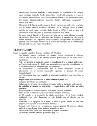mucosa oral, presuntas neoplasias o masas tisulares no identificadas o de cualquier
masa patológica extirpada. Pueden desarrollarse en el tejido extirpado si es que no
se manipula adecuadamente, tales efectos pueden deberse a un aplastamiento tisular
por pinzas, electrocoagulación, inyección, fijación inadecuada, congelación y
torsión de la pieza.
El examen de la biopsia puede realizarse de dos maneras: en tejido vivo, en el caso
que se quiere mostrar resultados dinámicos de la fisiología tisular y celular;
también, se puede hacer en tejido fijado (formol al 10%), el cual se limita a la
observación de las estructuras y hacer una descripción de la misma.
La toma para la biopsia se debe procesar para que se pueda efectuar su estudio
microscópico. Para ellos se utiliza con más frecuencia la metodología clásica de la
técnica histológica. Es importante enviar el tejido a un especialista, por ejemplo un
patólogo oral acreditado, formado en el estudio microscópico de las enfermedades
de la cavidad oral y lar región maxilofacial.
CLASIFICACIÓN
Según investigado en el libro Consejo Dentistas, (2010) señala:
Las biopsias pueden clasificarse de distintos modos, atendiendo a diferentes
criterios, ante la toma de las muestras tisulares procedentes de las áreas bucal y
maxilofacial.
Así, en referencia al momento en que se toma la muestra, la biopsia podrá ser:
a) Preoperatoria (antes de decidir una intervención más agresiva, condicionada por
el resultado del estudio histopatológico de la muestra).
b) Peroperatoria o transoperatoria (en el ámbito hospitalario, durante la
intervención, con el paciente anestesiado, esperando el resultado del estudio
histopatológico).
c) Postoperatoria (una vez concluida la intervención quirúrgica, para comprobar su
eficacia).
Según el tipo y localización de la lesión, la biopsia podrá ser:
a) Directa (si la lesión es superficial).
b) Indirecta (si la lesión está recubierta por algún tejido no implicado en la misma).
En relación al tamaño (o extensión) y características del tejido, se podrá
practicar:
a) La extirpación o escisión completa de la lesión (biopsia escisional).
b) La incisión o extirpación parcial de la lesión (biopsia incisional).
c) El raspado o la aspiración de células procedentes de la lesión (citología
exfoliativa), cuyo valor diagnóstico es más limitado que el ofrecido por las
anteriores.
Atendiendo a la topografía de la lesión, la toma se podrá realizar en áreas muy
dispares (que requieren a veces técnicas distintas):
Cavidad oral (mucosa de revestimiento, mucosa gingival, fibromucosa palatina,
suelo de la boca, lengua, úvula y pilares amigdalinos, etc.).
b) Superficie labial (seca –piel, bermellón- y húmeda, comisuras).
c) Glándulas salivales menores y mayores (pág. 17).
 