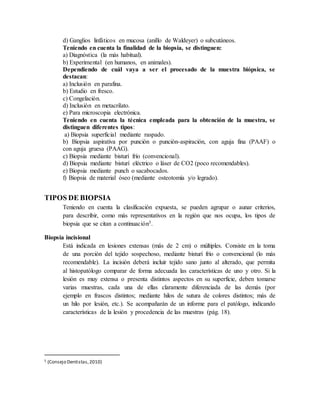 d) Ganglios linfáticos en mucosa (anillo de Waldeyer) o subcutáneos.
Teniendo en cuenta la finalidad de la biopsia, se distinguen:
a) Diagnóstica (la más habitual).
b) Experimental (en humanos, en animales).
Dependiendo de cuál vaya a ser el procesado de la muestra biópsica, se
destacan:
a) Inclusión en parafina.
b) Estudio en fresco.
c) Congelación.
d) Inclusión en metacrilato.
e) Para microscopia electrónica.
Teniendo en cuenta la técnica empleada para la obtención de la muestra, se
distinguen diferentes tipos:
a) Biopsia superficial mediante raspado.
b) Biopsia aspirativa por punción o punción-aspiración, con aguja fina (PAAF) o
con aguja gruesa (PAAG).
c) Biopsia mediante bisturí frío (convencional).
d) Biopsia mediante bisturí eléctrico o láser de CO2 (poco recomendables).
e) Biopsia mediante punch o sacabocados.
f) Biopsia de material óseo (mediante osteotomía y/o legrado).
TIPOS DE BIOPSIA
Teniendo en cuenta la clasificación expuesta, se pueden agrupar o aunar criterios,
para describir, como más representativos en la región que nos ocupa, los tipos de
biopsia que se citan a continuación5.
Biopsia incisional
Está indicada en lesiones extensas (más de 2 cm) o múltiples. Consiste en la toma
de una porción del tejido sospechoso, mediante bisturí frío o convencional (lo más
recomendable). La incisión deberá incluir tejido sano junto al alterado, que permita
al histopatólogo comparar de forma adecuada las características de uno y otro. Si la
lesión es muy extensa o presenta distintos aspectos en su superficie, deben tomarse
varias muestras, cada una de ellas claramente diferenciada de las demás (por
ejemplo en frascos distintos; mediante hilos de sutura de colores distintos; más de
un hilo por lesión, etc.). Se acompañarán de un informe para el patólogo, indicando
características de la lesión y procedencia de las muestras (pág. 18).
5 (Consejo Dentistas,2010)
 