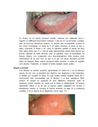La técnica de la biopsia incisional requiere anestesia por infiltración local o
regional. La infiltración local deberá realizarse a más de 0,5 cm del tejido a analizar,
para no provocar distorsiones tisulares. La incisión más recomendable consiste en
dos cortes convergentes en forma de V en ambos extremos, en forma de huso o
elipse, colocando el bisturí a 45º sobre la superficie epitelial. El diseño del huso
debe incluir desde unos 2 a 3 mm de tejido aparentemente normal, hasta abarcar una
porción suficiente de tejido afectado, tanto en superficie, como en profundidad. En
lesiones blancas con componente rojo (leucoeritroplasias) debe tomarse parte
representativa de la zona roja, ya que es la que con mayor frecuencia presenta
signos de displasia. Debe evitarse incorporar tejido necrótico o techos de ampollas
en la muestra. Finalmente, se suturará la herida mediante puntos sueltos.
Biopsia escisional
Está indicada en lesiones pequeñas (generalmente de menos de 2 cm de diámetro
mayor). En este caso se pretenden dos objetivos: uno diagnóstico y otro terapéutico,
al eliminar por completo la lesión. Se suele realizar también mediante bisturí frío o
convencional (más recomendable que el eléctrico o el láser quirúrgico). Debe
tomarse un margen de seguridad de unos milímetros, incluyendo tejido de
apariencia normal, teniendo en cuenta que la lesión es tridimensional. En lesiones
superficiales difusas o en las que su aspecto sugiere malignidad con invasión o
diseminación extensa, se aconseja la biopsia incisional, en lugar de la extirpación
completa, si no se dispone de un diagnóstico previo (pág. 19).
 