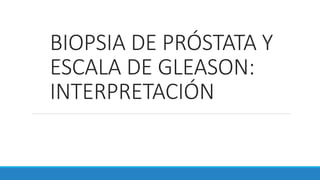 BIOPSIA DE PRÓSTATA Y
ESCALA DE GLEASON:
INTERPRETACIÓN
 