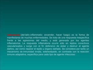 Inflamación (del latín inflammatio: encender, hacer fuego) es la forma de
manifestarse de muchas enfermedades. Se trata de...