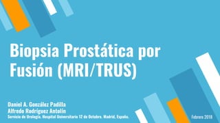 Biopsia Prostática por
Fusión (MRI/TRUS)
Daniel A. González Padilla
Alfredo Rodríguez Antolín
Servicio de Urología. Hospital Universitario 12 de Octubre. Madrid, España. Febrero 2018
 