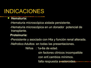 INDICACIONES
 Hematuria:
-Hematuria microscópica aislada persistente.
-Hematuria microscópica en un donador potencial de
transplante.
Proteinuria:
-Persistente y asociado con Hta y función renal alterada.
-Nefrotico:Adultos: en todas las presentaciones.
Niños : 1a-6a de edad.
sin factores clínicos incompatible
con enf.cambios mínimos.
falla respuesta a esteroides.
 