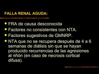 FALLA RENAL AGUDA:
 FRA de causa desconocida
 Factores no consistentes con NTA.
 Factores sugestivos de GMNRP.
 NTA que no se recupera después de 4 a 6
semanas de diálisis sin que se hayan
producido recurrencias de las agresiones
al riñón (en caso de necrosis cortical
difusa).
 