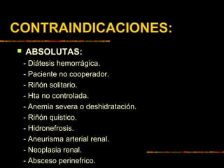 CONTRAINDICACIONES:
 ABSOLUTAS:
- Diátesis hemorrágica.
- Paciente no cooperador.
- Riñón solitario.
- Hta no controlada.
- Anemia severa o deshidratación.
- Riñón quistico.
- Hidronefrosis.
- Aneurisma arterial renal.
- Neoplasia renal.
- Absceso perinefrico.
 