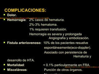 COMPLICACIONES:
 Dolor.
 Hemorragia: 2% casos de hematuria.
2%-3% hematoma.
1% requieren transfusión.
Hemorragia es severa y prolongada
Angiografía y embolización.
 Fístula arteriovenoso: 10% de los pacientes resuelve
espontáneamente(eco-doppler).
Asociado con persistencia de
Hematuria y
desarrollo de HTA.
 Mortalidad: < 0.1% particularmente en FRA.
 Misceláneas: Punción de otros órganos.
 