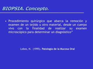 BIOPSIA. Concepto.
• Procedimiento quirúrgico que abarca la remoción y
examen de un tejido u otro material, desde un cuerpo
vivo con la finalidad de realizar su examen
microscópico para determinar un diagnóstico”
Lobos, N. (1995). Patología de la Mucosa Oral
 