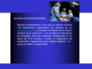 BIOPSIA
BIOPSIA INTRAOPERATORIA:
Biopsia intraoperatoria: Es la que se obtiene durante
una laparatomía exploradora por ejemplo en un
cáncer de ovario. La muestra se obtiene en el mismo
instante de la operación, y es enviada al Laboratorio
de Patología, para ser analizada rápidamente en un
lapso de 5-10 minutos, y emitir un diagnóstico de
positividad o Negatividad para células malignas. Y a
veces se difiere el diagnóstico
 