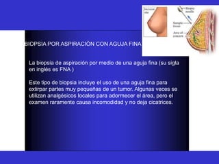 BIOPSIA
BIOPSIA POR ASPIRACIÒN CON AGUJA FINA :
La biopsia de aspiración por medio de una aguja fina (su sigla
en inglés es FNA )
Este tipo de biopsia incluye el uso de una aguja fina para
extirpar partes muy pequeñas de un tumor. Algunas veces se
utilizan analgésicos locales para adormecer el área, pero el
examen raramente causa incomodidad y no deja cicatrices.
 