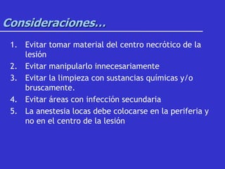 Consideraciones…
1. Evitar tomar material del centro necrótico de la
lesión
2. Evitar manipularlo innecesariamente
3. Evitar la limpieza con sustancias químicas y/o
bruscamente.
4. Evitar áreas con infección secundaria
5. La anestesia locas debe colocarse en la periferia y
no en el centro de la lesión
 